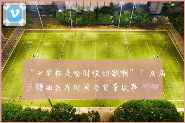 “世界杯是啥时候的歌啊”？历届主题曲发布时间与背景故事