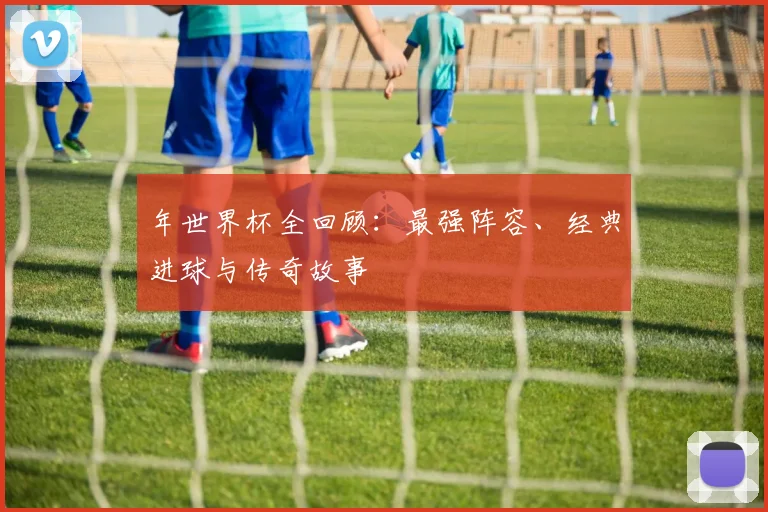 年世界杯全回顾：最强阵容、经典进球与传奇故事