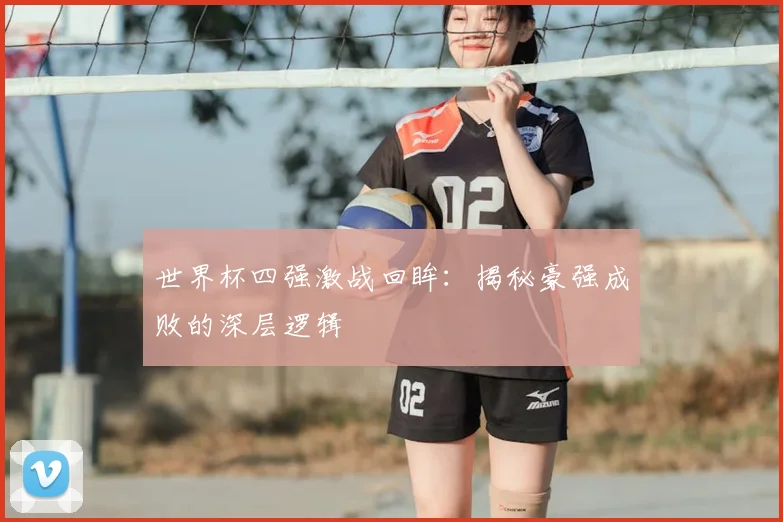 世界杯四强激战回眸：揭秘豪强成败的深层逻辑