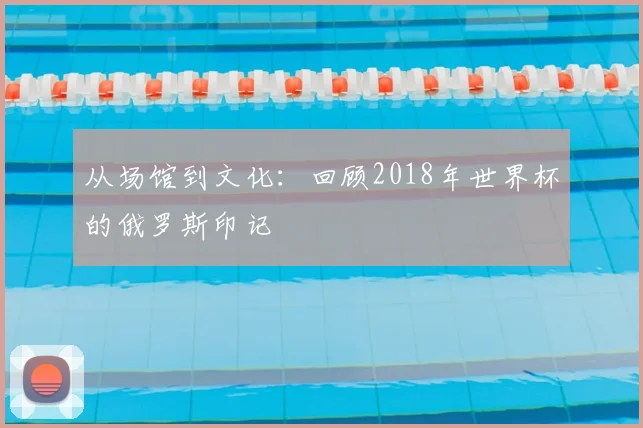 从场馆到文化：回顾2018年世界杯的俄罗斯印记