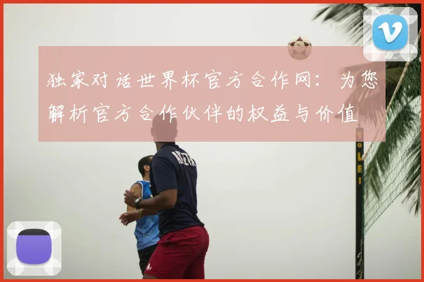 独家对话世界杯官方合作网：为您解析官方合作伙伴的权益与价值