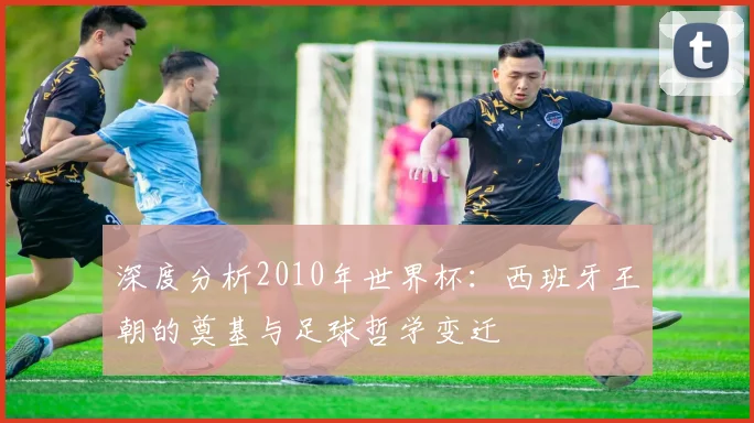 深度分析2010年世界杯：西班牙王朝的奠基与足球哲学变迁