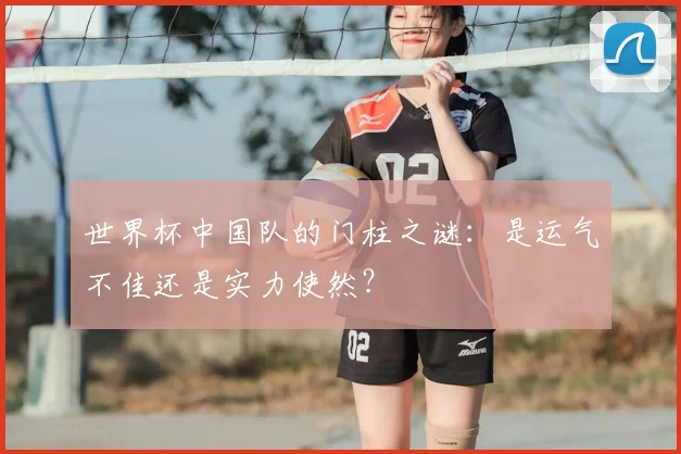 世界杯中国队的门柱之谜:是运气不佳还是实力使然?