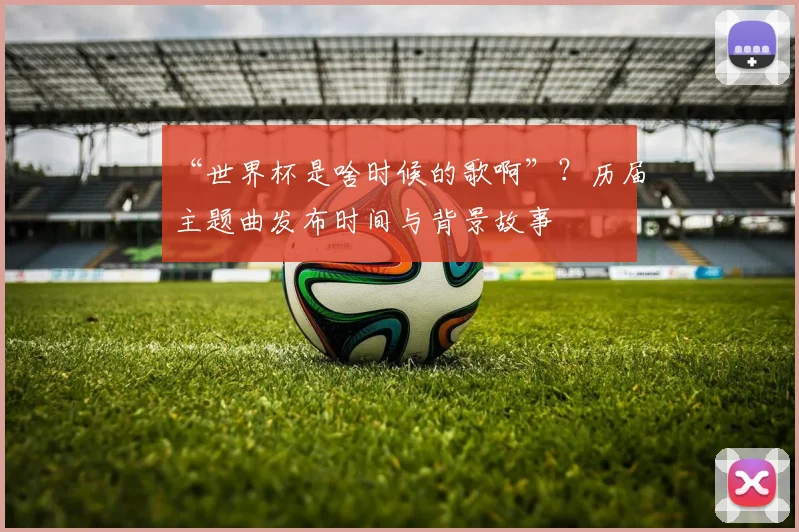 “世界杯是啥时候的歌啊”？历届主题曲发布时间与背景故事