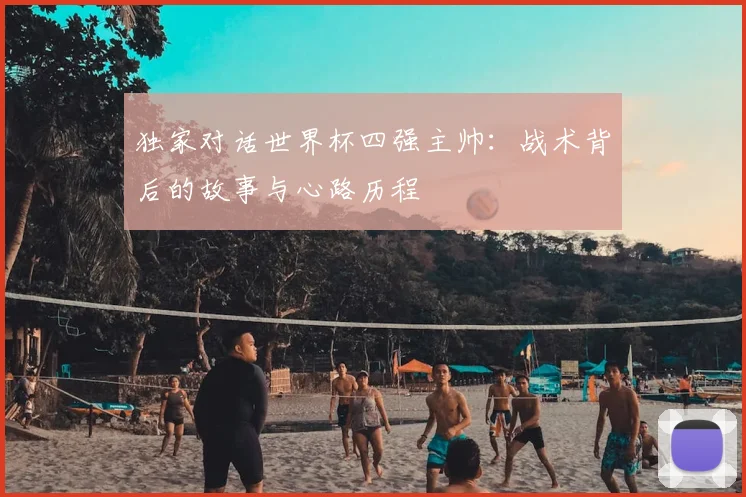 独家对话世界杯四强主帅:战术背后的故事与心路历程