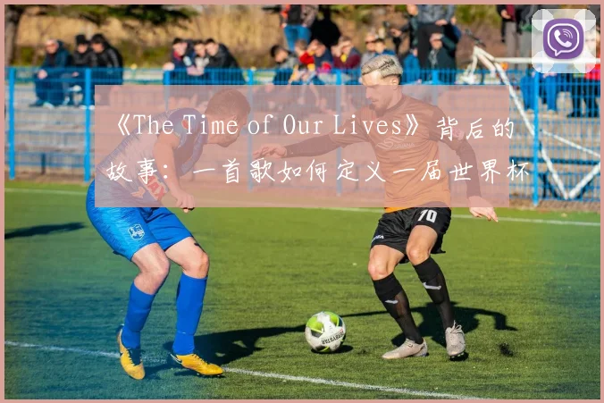 《The Time of Our Lives》背后的故事：一首歌如何定义一届世界杯？