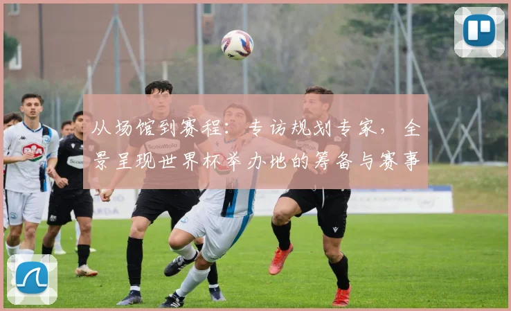 从场馆到赛程：专访规划专家，全景呈现世界杯举办地的筹备与赛事日程亮点
