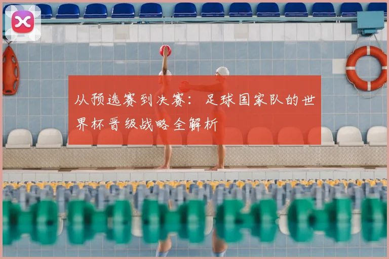 从预选赛到决赛：足球国家队的世界杯晋级战略全解析