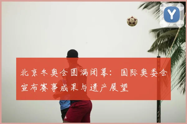 北京冬奥会圆满闭幕：国际奥委会宣布赛事成果与遗产展望