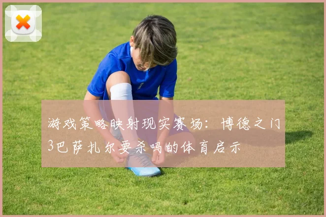 游戏策略映射现实赛场：博德之门3巴萨扎尔要杀吗的体育启示