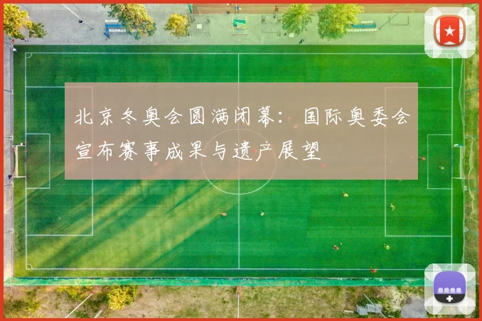 北京冬奥会圆满闭幕：国际奥委会宣布赛事成果与遗产展望