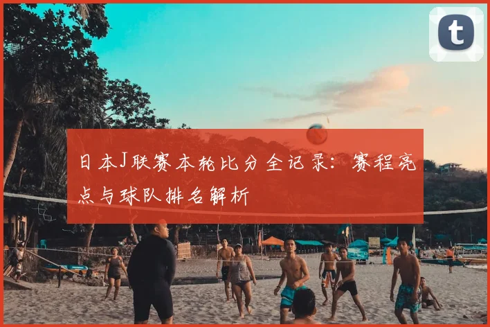 日本J联赛本轮比分全记录：赛程亮点与球队排名解析