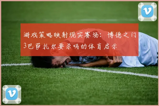 游戏策略映射现实赛场：博德之门3巴萨扎尔要杀吗的体育启示