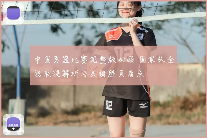 中国男篮比赛完整版回顾 国家队全场表现解析与关键胜负看点