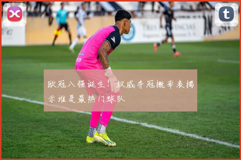 欧冠八强诞生！权威夺冠概率表揭示谁是最热门球队