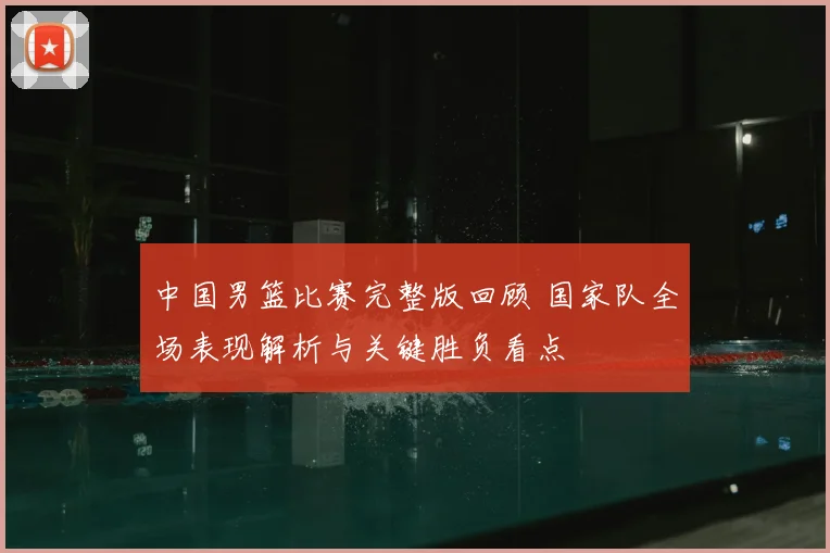 中国男篮比赛完整版回顾 国家队全场表现解析与关键胜负看点