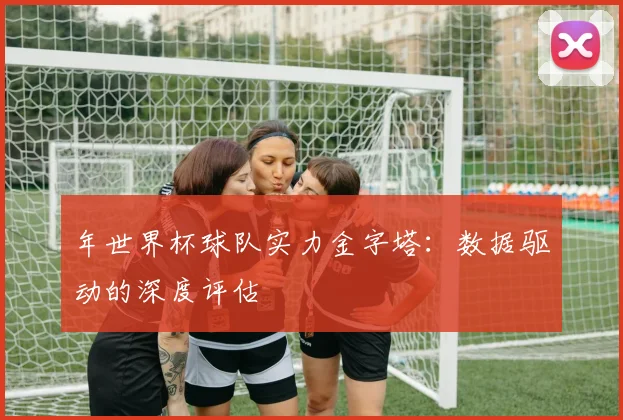 年世界杯球队实力金字塔：数据驱动的深度评估