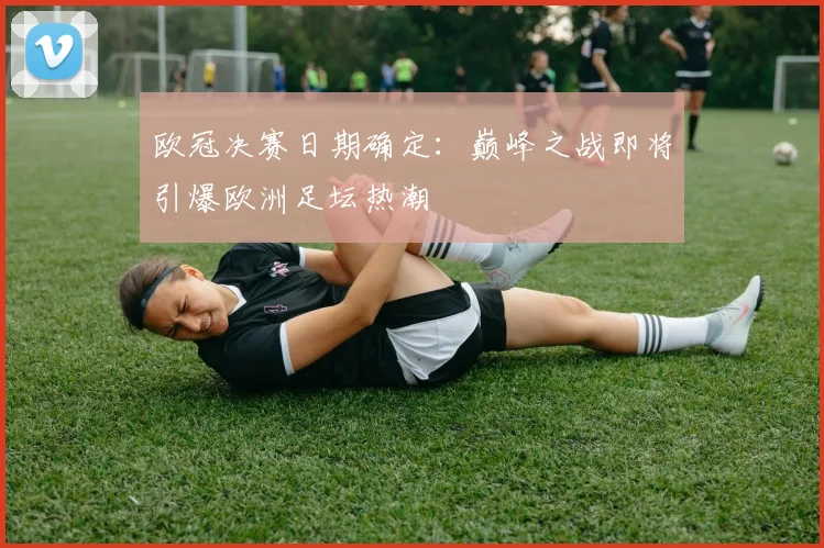 欧冠决赛日期确定：巅峰之战即将引爆欧洲足坛热潮